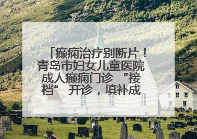 癫痫治疗别断片！青岛市妇女儿童医院成人癫痫门诊 “接档” 开诊，填补成年延续治疗空白
